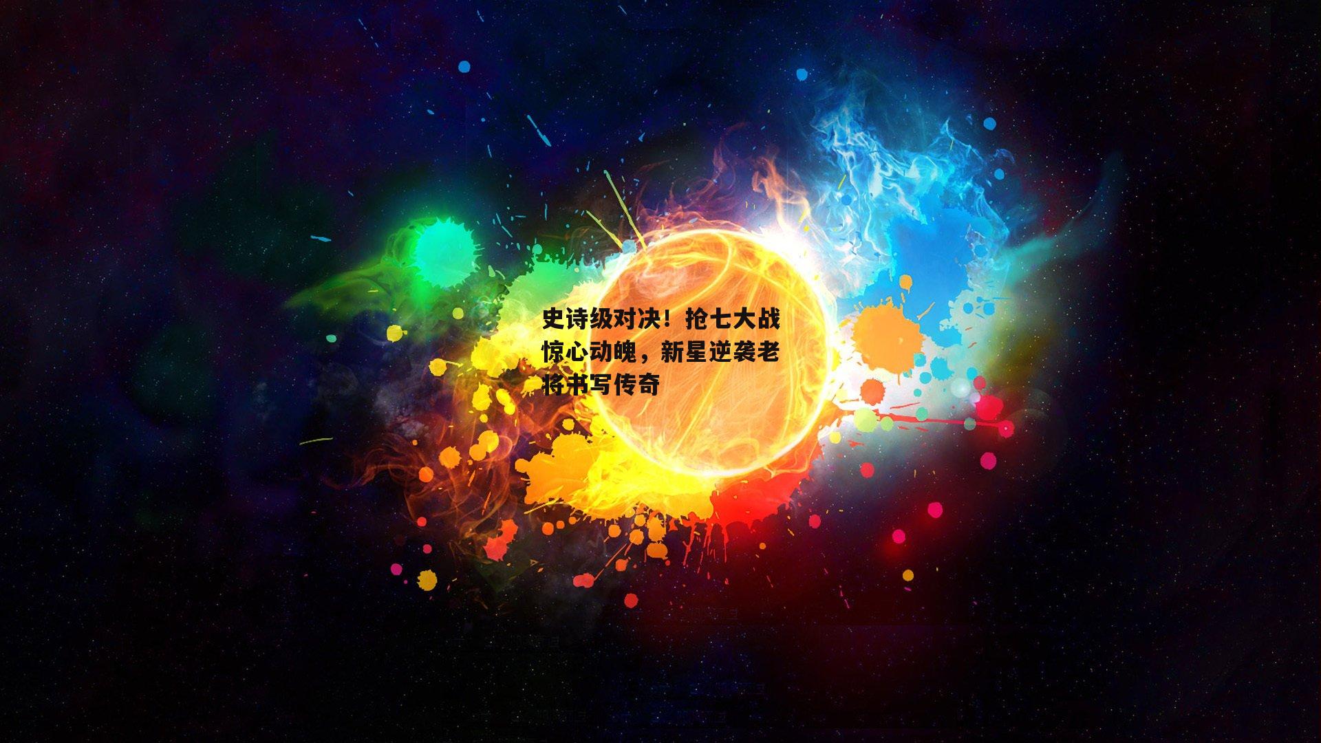 史诗级对决！抢七大战惊心动魄，新星逆袭老将书写传奇